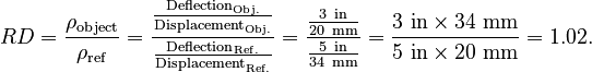 {\displaystyle 
RD = \frac{\rho_\mathrm{object}}{\rho_\mathrm{ref}}
= \frac{\frac{\text{Deflection}_\mathrm{Obj.}}{\text{Displacement}_\mathrm{Obj.}}}{\frac{\text{Deflection}_\mathrm{Ref.}}{\text{Displacement}_\mathrm{Ref.}}}
= \frac{\frac{3\ \mathrm{in}}{20\ \mathrm{mm}}}{\frac{5\ \mathrm{in}}{34\ \mathrm{mm}}}=\frac{3\ \mathrm{in} \times 34\ \mathrm{mm}}{5\ \mathrm{in} \times 20\ \mathrm{mm}} = 1.02.
}