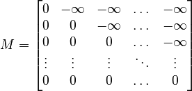 {\displaystyle M = \begin{bmatrix}
0 & -\infty & -\infty & \dots  & -\infty \\
0 & 0 & -\infty & \dots  & -\infty \\
0 & 0 & 0 & \dots  & -\infty \\
\vdots & \vdots & \vdots & \ddots & \vdots \\
0 & 0 & 0 & \dots  & 0
\end{bmatrix}
}