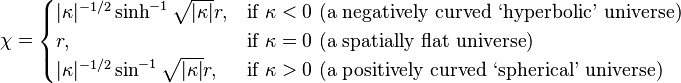 
\chi =
\begin{cases}
|\kappa|^{-1/2}\sinh^{-1} \sqrt{|\kappa|} r , & \text{if } \kappa<0 \ \text{(a negatively curved ‘hyperbolic’ universe)} \\
r, & \text{if } \kappa=0 \ \text{(a spatially flat universe)}  \\
|\kappa|^{-1/2}\sin^{-1}  \sqrt{|\kappa|} r , & \text{if } \kappa>0 \ \text{(a positively curved ‘spherical’ universe)}
\end{cases}
