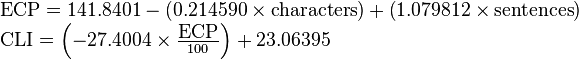 
\begin{array}{lcl}
    \mbox{ECP} = 141.8401 -  \left ( 0.214590 \times \mbox{characters} \right ) + \left ( 1.079812 \times \mbox{sentences} \right )\\
    \mbox{CLI} =  \left ( -27.4004 \times \frac{\mbox{ECP}}{100} \right ) + 23.06395
\end{array}
