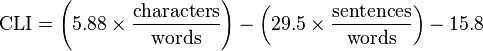 
\mbox{CLI} = \left ( 5.88 \times \frac{\mbox{characters}}{\mbox{words}} \right ) - \left ( 29.5 \times \frac{ \mbox{sentences} }{ \mbox{words} } \right ) - 15.8
