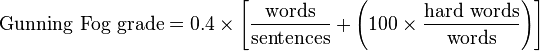 
\mbox{Gunning Fog grade} = 0.4 \times \left [ \frac{ \mbox{words} }{ \mbox{sentences} } + \left ( 100 \times \frac{ \mbox{hard words} }{\mbox{words}} \right ) \right ]
