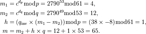 {\displaystyle \begin{align}
  m_1 &= c^{d_p} \bmod p = 2790^{53} \bmod 61 = 4, \\
  m_2 &= c^{d_q} \bmod q = 2790^{49} \bmod 53 = 12, \\
    h &= (q_\text{inv} \times (m_1 - m_2)) \bmod p = (38 \times -8) \bmod 61 = 1, \\
    m &= m_2 + h \times q = 12 + 1 \times 53 = 65.
\end{align}}