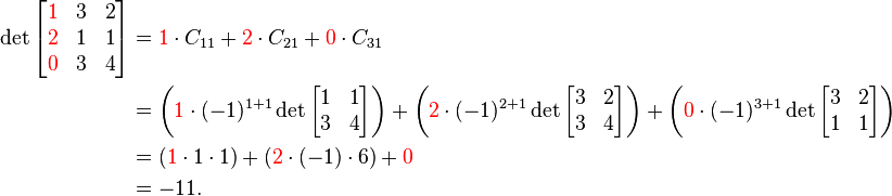 \begin{align}
\det \begin{bmatrix}{\color{red}1}&3&2\\{\color{red}2}&1&1\\{\color{red}0}&3&4\end{bmatrix}
&= {\color{red}1} \cdot C_{11} + {\color{red}2} \cdot C_{21} + {\color{red}0} \cdot C_{31}
\\ &= \left( {\color{red}1} \cdot (-1)^{1+1} \det\begin{bmatrix}1&1\\3&4\end{bmatrix} \right)
+ \left( {\color{red}2} \cdot (-1)^{2+1} \det\begin{bmatrix}3&2\\3&4\end{bmatrix} \right)
+ \left( {\color{red}0} \cdot (-1)^{3+1} \det\begin{bmatrix}3&2\\1&1\end{bmatrix} \right)
\\ &= ({\color{red}1} \cdot 1 \cdot 1) + ({\color{red}2} \cdot (-1) \cdot 6) + {\color{red}0}
\\ &= -11.
\end{align}