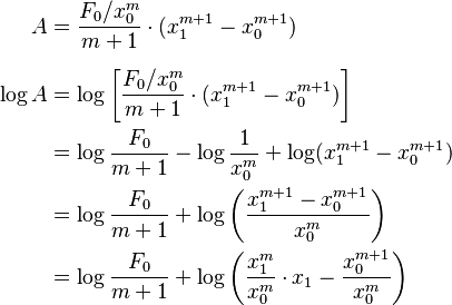 {\displaystyle \begin{align}
A &= \frac{F_0/x_0^m}{m+1}\cdot (x_1^{m+1}-x_0^{m+1}) \\[1.2ex]
\log A &= \log \left[\frac{F_0 / x_0^m}{m+1} \cdot (x_1^{m+1}-x_0^{m+1})\right] \\
&= \log \frac{F_0}{m+1} - \log \frac{1}{x_0^m} + \log (x_1^{m+1}-x_0^{m+1}) \\
&= \log \frac{F_0}{m+1} + \log \left(\frac{x_1^{m+1} - x_0^{m+1}}{x_0^m}\right) \\
&= \log \frac{F_0}{m+1} + \log \left(\frac{x_1^m}{x_0^m}\cdot x_1 - \frac{x_0^{m+1}}{x_0^m}\right)
\end{align}}