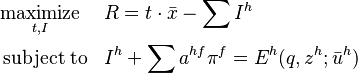 \begin{align}
&\underset{t,I}{\operatorname{maximize}}& & R = t \cdot \bar{ x } - \sum I^{h} \\
&\operatorname{subject\;to}
& & I^{h}+\sum a^{hf} \pi ^{f} =E^{h} (q,z^{h}; \bar{u}^{h}) \\
\end{align}