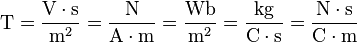 \mbox{T} 
= \dfrac{\mbox{V} \cdot \mbox{s}}{\mbox{m}^{2}}
= \dfrac{\mbox{N}}{\mbox{A} \cdot \mbox{m}}
= \dfrac{\mbox{Wb}}{\mbox{m}^{2}}
= \dfrac{\mbox{kg}}{\mbox{C} \cdot \mbox{s}}
= \dfrac{\mbox{N} \cdot \mbox{s}}{\mbox{C} \cdot \mbox{m}}
