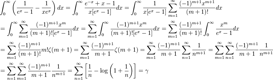 {\displaystyle \begin{align}
&\int_0^{\infty} \left(\frac{1}{e^x - 1} - \frac{1}{x e^x} \right) dx
 = \int_0^{\infty} \frac{e^{-x} + x - 1}{x[e^x -1]} dx
 = \int_0^{\infty} \frac{1}{x[e^x - 1]} \sum_{m = 1}^{\infty} \frac{(-1)^{m+1}x^{m+1}}{(m+1)!} dx \\[2pt]
&= \int_0^{\infty} \sum_{m = 1}^{\infty} \frac{(-1)^{m+1}x^m}{(m+1)![e^x -1]} dx
 = \sum_{m = 1}^{\infty} \int_0^{\infty} \frac{(-1)^{m+1}x^m}{(m+1)![e^x -1]} dx
 = \sum_{m = 1}^{\infty} \frac{(-1)^{m+1}}{(m+1)!} \int_0^{\infty} \frac{x^m}{e^x - 1} dx \\[2pt]
&= \sum_{m = 1}^{\infty} \frac{(-1)^{m+1}}{(m+1)!} m!\zeta(m+1)
 = \sum_{m = 1}^{\infty} \frac{(-1)^{m+1}}{m+1}\zeta(m+1)
 = \sum_{m = 1}^{\infty} \frac{(-1)^{m+1}}{m+1} \sum_{n = 1}^{\infty}\frac{1}{n^{m+1}}
 = \sum_{m = 1}^{\infty} \sum_{n = 1}^{\infty} \frac{(-1)^{m+1}}{m+1}\frac{1}{n^{m+1}} \\[2pt]
&= \sum_{n = 1}^{\infty} \sum_{m = 1}^{\infty} \frac{(-1)^{m+1}}{m+1}\frac{1}{n^{m+1}}
 = \sum_{n = 1}^{\infty} \left[\frac{1}{n} - \log\left(1+\frac{1}{n}\right)\right]
 = \gamma
\end{align}}