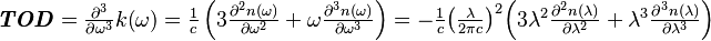 
	
\begin{array}{l}\boldsymbol{{\it TOD}} = \frac{ {\partial }^{{3}}}{\partial {\omega }^{\mathrm{3}}}k  \mathrm{(}\omega \mathrm{)} = \frac{\mathrm{1}}{c}\left(\mathrm{3}\frac{ {\partial }^{{2}}n\mathrm{(}\omega \mathrm{)}}{\partial {\omega }^{\mathrm{2}}}+\omega \frac{ {\partial }^{{3}}n\mathrm{(}\omega \mathrm{)}}{\partial {\omega }^{\mathrm{3}}}\right)    = {-} \frac{\mathrm{1}}{c}{\left(\frac{\lambda }{\mathrm{2}\pi c}\right)}^{\mathrm{2}}\Bigl(\mathrm{3}{\lambda }^{\mathrm{2}}\frac{ {\partial }^{{2}}n \mathrm{(}\lambda \mathrm{)}}{\partial {\lambda }^{\mathrm{2}}} +{\lambda }^{\mathrm{3}}\frac{ {\partial }^{{3}}n \mathrm{(}\lambda \mathrm{)}}{\partial {\lambda }^{\mathrm{3}}}\Bigr) \end{array} 
	
