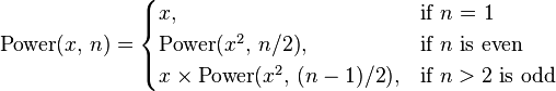 
\mbox{Power}(x,\,n)=
  \begin{cases} x, & \mbox{if }n\mbox{ = 1} \\ 
                \mbox{Power}(x^2,\,n/2), & \mbox{if }n\mbox{ is even} \\
                x\times\mbox{Power}(x^2,\,(n-1)/2), & \mbox{if }n >\mbox{2 is odd}
\end{cases}

