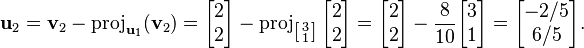 {\displaystyle  \mathbf{u}_2 = \mathbf{v}_2 - \operatorname{proj}_{\mathbf{u}_1} (\mathbf{v}_2)
= \begin{bmatrix}2\\2\end{bmatrix} - \operatorname{proj}_{\left[\begin{smallmatrix}3 \\ 1\end{smallmatrix}\right]} {\begin{bmatrix}2\\2\end{bmatrix}}
= \begin{bmatrix}2\\2\end{bmatrix} - \frac{8}{10} \begin{bmatrix} 3 \\1 \end{bmatrix}
= \begin{bmatrix} -2/5 \\6/5 \end{bmatrix}. }