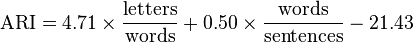 
\mbox{ARI} = 4.71 \times \frac{ \mbox{letters} }{ \mbox{words} } + 0.50 \times \frac{ \mbox{words} }{ \mbox{sentences} } - 21.43
